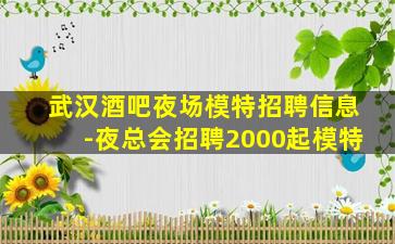 武汉酒吧夜场模特招聘信息-夜总会招聘2000起模特